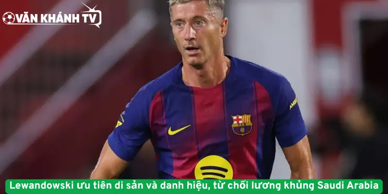 Lewandowski ưu tiên di sản và danh hiệu, từ chối lương khủng Saudi Arabia