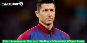 Robert Lewandowski: Chọn danh hiệu thay vì lương khủng từ Saudi Arabia