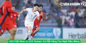 U23 Việt Nam vs U23 Yemen - Cơ Hội Vàng Cho Ngôi Đầu Bảng